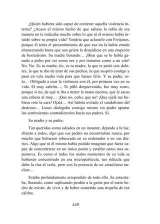 228
¿Quién hubiera sido capaz de contener aquella violencia in-
terna? ¿Acaso el mismo hecho de que saltase la rabia de esa
manera no le indicaba mucho sobre lo que ni él mismo había in-
tuido sobre su propia vida? Tendría que aclararlo con Freijanes,
porque él tenía el presentimiento de que esa ira la había estado
almacenando hasta que una grieta la despidiese en una erupción
de bestialismo. Su madre llorando… ¡Bien que se lo había ga-
nado a pulso por ser como era y por tratarme como a un crío!
No. No. Es tu madre, tío, es tu madre, la que te parió con dolo-
res, la que te dio de tetar de sus pechos, la que suspiró contigo y
pasó en vela media vida para que fueses feliz. Y su padre, ro-
to… Obligado a usar la violencia con él, por primera vez en su
vida. El muy cabrón…, Te pilló desprevenido, fue muy zorro,
porque si no, de qué te iba a meter la mano encima, que le sacas
una cabeza al muy… ¡Que no, coño, que no! ¡Que ojalá me hu-
biese roto la cara! Ojalá… Así habría evitado el vandalismo del
destrozo… Lucas dialogaba consigo mismo sin poder apartar
los sentimientos contradictorios hacia sus padres. Sí.
Su madre y su padre.
Tan queridos como odiados en un instante, dejando a la luz,
abierto a todos, algo que sus padres no encontrarían nunca, por
mucho que hubiesen rebuscado en su ordenador o en sus dia-
rios. Algo que ni él mismo había podido imaginar que fuese ca-
paz de concentrarse en un único punto y estallar como una su-
pernova. Es como si todos los malos momentos de su vida se
hubiesen concentrado en esa micropartícula, tan ridícula que
daba la risa al verla, pero con la potencia de un cataclismo nu-
clear…
Estaba profundamente arrepentido de todo ello. Se arrastra-
ba, llorando, como suplicando perdón a la gente por el mero he-
cho de existir, de vivir y de haber cometido una tropelía de ese
calibre.
 