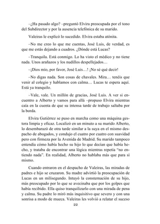 22
–¿Ha pasado algo? –preguntó Elvira preocupada por el tono
del Subdirector y por la ausencia telefónica de su marido.
Valeiras le explicó lo sucedido. Elvira estaba atónita.
–No me creo lo que me cuentas, José Luis, de verdad, es
que me estás dejando a cuadros. ¿Dónde está Lucas?
–Tranquila. Está conmigo. Lo ha visto el médico y no tiene
nada. Unos arañazos y los nudillos despellejados…
–¡Dios mío, por favor, José Luis…! ¡No sé qué decir!
–No digas nada. Son cosas de chavales. Mira… tenéis que
venir al colegio y hablamos con calma… Lucas te espera aquí.
Está ya tranquilo.
–Vale, vale. Un millón de gracias, José Luis. A ver si en-
cuentro a Alberto y vamos para allá –propuso Elvira mientras
caía en la cuenta de que su intensa tarde de trabajo saltaba por
la borda.
Elvira Gutiérrez se puso en marcha como una máquina ges-
tora limpia y eficaz. Localizó en un minuto a su marido Alberto,
lo desembarazó de otra tarde similar a la suya en el mismo des-
pacho de abogados, y condujo el cuatro por cuatro con suavidad
pero con firmeza por la Avenida de Madrid. Su marido tampoco
entendía cómo había hecho su hijo lo que decían que había he-
cho, y trataba de encontrar una lógica mientras repetía “no en-
tiendo nada”. En realidad, Alberto no hablaba más que para sí
mismo.
Cuando entraron en el despacho de Valeiras, las miradas de
padres e hijo se cruzaron. Su madre advirtió la preocupación de
Lucas en un milisegundo. Intuyó la consternación de su hijo,
más preocupado por lo que se avecinaba que por los golpes que
había recibido. Ella quiso tranquilizarlo con una mirada de pena
y calma. Su padre lo miró más inquisitivo que severo y con una
sonrisa a modo de mueca. Valeiras les volvió a relatar el suceso
 