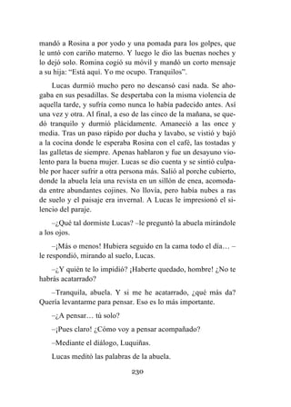 230
mandó a Rosina a por yodo y una pomada para los golpes, que
le untó con cariño materno. Y luego le dio las buenas noches y
lo dejó solo. Romina cogió su móvil y mandó un corto mensaje
a su hija: “Está aquí. Yo me ocupo. Tranquilos”.
Lucas durmió mucho pero no descansó casi nada. Se aho-
gaba en sus pesadillas. Se despertaba con la misma violencia de
aquella tarde, y sufría como nunca lo había padecido antes. Así
una vez y otra. Al final, a eso de las cinco de la mañana, se que-
dó tranquilo y durmió plácidamente. Amaneció a las once y
media. Tras un paso rápido por ducha y lavabo, se vistió y bajó
a la cocina donde le esperaba Rosina con el café, las tostadas y
las galletas de siempre. Apenas hablaron y fue un desayuno vio-
lento para la buena mujer. Lucas se dio cuenta y se sintió culpa-
ble por hacer sufrir a otra persona más. Salió al porche cubierto,
donde la abuela leía una revista en un sillón de enea, acomoda-
da entre abundantes cojines. No llovía, pero había nubes a ras
de suelo y el paisaje era invernal. A Lucas le impresionó el si-
lencio del paraje.
–¿Qué tal dormiste Lucas? –le preguntó la abuela mirándole
a los ojos.
–¡Más o menos! Hubiera seguido en la cama todo el día… –
le respondió, mirando al suelo, Lucas.
–¿Y quién te lo impidió? ¡Haberte quedado, hombre! ¿No te
habrás acatarrado?
–Tranquila, abuela. Y si me he acatarrado, ¿qué más da?
Quería levantarme para pensar. Eso es lo más importante.
–¿A pensar… tú solo?
–¡Pues claro! ¿Cómo voy a pensar acompañado?
–Mediante el diálogo, Luquiñas.
Lucas meditó las palabras de la abuela.
 