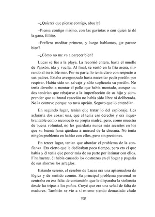 231
–¿Quieres que piense contigo, abuela?
–Piensa contigo mismo, con las gaviotas o con quien te dé
la gana, filliño.
–Prefiero meditar primero, y luego hablamos, ¿te parece
bien?
–¿Cómo no me va a parecer bien?
Lucas se fue a la playa. La recorrió entera, hasta el muelle
de Panxón, ida y vuelta. Al final, se sentó en la fría arena, mi-
rando al invisible mar. Por su parte, lo tenía claro con respecto a
sus padres. Estaba avergonzado hasta necesitar pedir perdón por
respirar. Había sido un salvaje y sólo suplicaría su perdón. No
tenía derecho a montar el pollo que había montado, aunque to-
dos tendrían que rebajarse a la imperfección de su hijo y com-
prender que su brutal reacción no había sido libre ni deliberada.
No la contuvo porque no tuvo opción. Seguro que lo entendían.
En segundo lugar, tenían que tratar lo del espionaje. Les
aclararía dos cosas: una, que él tenía ese derecho y era inque-
brantable como reconoció su propia madre; pero, como muestra
de buena voluntad, no les guardaría nunca más secretos en los
que su buena fama quedara a merced de la chusma. No tenía
ningún problema en hablar con ellos, pero sin presiones.
En tercer lugar, tenían que abordar el problema de la con-
fianza. Era cierto que le dedicaban poco tiempo, pero era el que
había y él tenía que poner más de su parte por intimar con ellos.
Finalmente, él había causado los destrozos en el hogar y pagaría
de sus ahorros los arreglos.
Estando sereno, el cerebro de Lucas era una apisonadora de
lógica y de sentido común. Su principal problema personal se
centraba en esa falta de contención que le disparaba la violencia
desde las tripas a los puños. Creyó que era una señal de falta de
madurez. También se vio a sí mismo siendo demasiado chulo
 