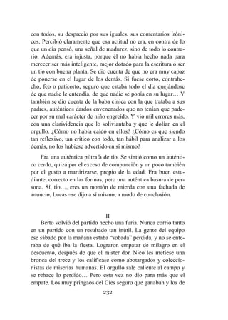 232
con todos, su desprecio por sus iguales, sus comentarios iróni-
cos. Percibió claramente que esa actitud no era, en contra de lo
que un día pensó, una señal de madurez, sino de todo lo contra-
rio. Además, era injusta, porque él no había hecho nada para
merecer ser más inteligente, mejor dotado para la escritura o ser
un tío con buena planta. Se dio cuenta de que no era muy capaz
de ponerse en el lugar de los demás. Si fuese corto, contrahe-
cho, feo o paticorto, seguro que estaba todo el día quejándose
de que nadie le entendía, de que nadie se ponía en su lugar… Y
también se dio cuenta de la baba cínica con la que trataba a sus
padres, auténticos dardos envenenados que no tenían que pade-
cer por su mal carácter de niño engreído. Y vio mil errores más,
con una clarividencia que lo soliviantaba y que le dolían en el
orgullo. ¿Cómo no había caído en ellos? ¿Cómo es que siendo
tan reflexivo, tan crítico con todo, tan hábil para analizar a los
demás, no los hubiese advertido en sí mismo?
Era una auténtica piltrafa de tío. Se sintió como un auténti-
co cerdo, quizá por el exceso de compunción y un poco también
por el gusto a martirizarse, propio de la edad. Era buen estu-
diante, correcto en las formas, pero una auténtica basura de per-
sona. Sí, tío…, eres un montón de mierda con una fachada de
anuncio, Lucas –se dijo a sí mismo, a modo de conclusión.
II
Berto volvió del partido hecho una furia. Nunca corrió tanto
en un partido con un resultado tan inútil. La gente del equipo
ese sábado por la mañana estaba “sobada” perdida, y no se ente-
raba de qué iba la fiesta. Lograron empatar de milagro en el
descuento, después de que el míster don Nico les metiese una
bronca del trece y los calificase como abotargados y coleccio-
nistas de miserias humanas. El orgullo sale caliente al campo y
se rehace lo perdido… Pero esta vez no dio para más que el
empate. Los muy pringaos del Cíes seguro que ganaban y los de
 