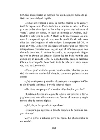 233
El Olivo mantendrían el liderato por un miserable punto de as-
fixie –se lamentaba el capitán.
Después de regresar a casa, se tumbó encima de la cama y
trató de organizarse. Por la tarde iba a estudiar un rato con Clara
y, a eso de las siete, igual se iba a dar un paseo para refrescar el
“tarro”. Antes de comer, le llegó un mensaje de Andrea, invi-
tándolo a salir por la tarde. A Berto se le encendieron los áni-
mos. Le respondió que sí, pero con la condición de salir sólo
ellos dos, sin Gorgonas, ni más testigos. La respuesta del OK, lo
puso en vena. Comió con un exceso de humor que sus mayores
interpretaron correctamente: seguro que el niño tenía plan con
chica de buen ver. Al acabar la comida, se escaqueó del frego-
teo con la excusa del estudio. Nunca fue tan bien recibida una
excusa así en casa de Berto. A la media hora, llegó su hermana
Clara y le acompañó. Pero Berto tenía la cabeza en otros asun-
tos, y no se concentraba.
–Clara, ¿qué sentís las pavas cuando estáis coladitas por un
tío? –le soltó en medio del silencio, como una pedrada en un
cristal.
–¡Déjate de pavas y estudia, alcornoque! –le respondió Cla-
ra sin dirigirle la mirada. Berto le lanzó el pique.
–Me dices eso porque tú a los tíos ni los hueles, ¿verdad?
El patadón directo a la espinilla le hizo ver estrellas a Berto
y gimió como una niña mientras se frotaba el escozor y cogía
mucho aire de manera rápida.
–¡Joé, tía, te has pasado tres pueblos!
–¡Eso para que aprendas a tenerle respeto a tu hermana ma-
yor, atontao!
Volvió Berto a estudiar pero no podía. Le obsesionaba la
curiosidad.
 