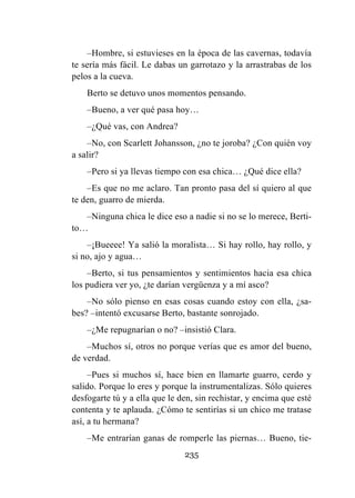 235
–Hombre, si estuvieses en la época de las cavernas, todavía
te sería más fácil. Le dabas un garrotazo y la arrastrabas de los
pelos a la cueva.
Berto se detuvo unos momentos pensando.
–Bueno, a ver qué pasa hoy…
–¿Qué vas, con Andrea?
–No, con Scarlett Johansson, ¿no te joroba? ¿Con quién voy
a salir?
–Pero si ya llevas tiempo con esa chica… ¿Qué dice ella?
–Es que no me aclaro. Tan pronto pasa del sí quiero al que
te den, guarro de mierda.
–Ninguna chica le dice eso a nadie si no se lo merece, Berti-
to…
–¡Bueeee! Ya salió la moralista… Si hay rollo, hay rollo, y
si no, ajo y agua…
–Berto, si tus pensamientos y sentimientos hacia esa chica
los pudiera ver yo, ¿te darían vergüenza y a mí asco?
–No sólo pienso en esas cosas cuando estoy con ella, ¿sa-
bes? –intentó excusarse Berto, bastante sonrojado.
–¿Me repugnarían o no? –insistió Clara.
–Muchos sí, otros no porque verías que es amor del bueno,
de verdad.
–Pues si muchos sí, hace bien en llamarte guarro, cerdo y
salido. Porque lo eres y porque la instrumentalizas. Sólo quieres
desfogarte tú y a ella que le den, sin rechistar, y encima que esté
contenta y te aplauda. ¿Cómo te sentirías si un chico me tratase
así, a tu hermana?
–Me entrarían ganas de romperle las piernas… Bueno, tie-
 