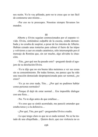 236
nes razón. Ya lo voy pillando, pero no te creas que es tan fácil
de contenerse uno mismo…
–Por eso no te preocupes. Nosotras siempre llevamos los
mandos.
III
Alberto y Elvira seguían conmocionados por el espanto vi-
vido. Elvira, sintiéndose culpable de la escena, estaba derrum-
bada y no cesaba de suspirar, a pesar de los intentos de Alberto.
Habían cenado unas tonterías para calmar el fuero de las tripas
y volvieron a caer en estado catatónico, sólo interrumpido por el
mensaje de Romina que, sin ser mucho, algo aliviaba la situa-
ción.
–Tito, ¿por qué nos ha pasado esto? –preguntó desde el agu-
jero de su desolación Elvira.
–Ya te dije que no era buena idea meternos a ver sus cosas
sin su consentimiento. De todas formas, me parece que ha sido
una reacción demasiado desproporcionada para ser normal, ¿no
crees?
–Yo ya no creo nada, Tito… ¿Por qué no pudimos hablar
como personas normales?
–Porque él dejó de estar normal… Era imposible dialogar
con una fiera…
–No. Yo te digo antes de que estallase…
–Yo creo que se sintió acorralado, me pareció entender que
estaba tenso y a la defensiva…
–¿Por qué, Tito, por qué? –preguntaba Elvira a nadie.
–Lo que tengo claro es que no es nada normal. No se ha tra-
tado de una chiquillada… Quiero decir, que esa violencia no es
 