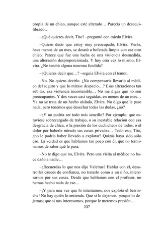 237
propia de un chico, aunque esté alterado… Parecía un desequi-
librado…
–¿Qué quieres decir, Tito? –preguntó con miedo Elvira.
–Quiero decir que estoy muy preocupado, Elvira. Verás,
hace menos de un mes, se desató a bofetada limpia con ese otro
chico. Parece que fue una lucha de una violencia desmedida,
una alteración desproporcionada. Y hoy otra vez lo mismo, El-
vira. ¿No tendrá alguna neurona fundida?
–¿Quieres decir que…? –seguía Elvira con el temor.
–No. No quiero decirlo. ¿No compensaría llevarlo al médi-
co del seguro y que lo mirase despacio…? Esas alteraciones tan
súbitas, esa violencia incontenible… No me digas que no son
preocupantes. Y dos veces casi seguidas, en menos de un mes…
Ya no se trata de un hecho aislado, Elvira. No digo que le pase
nada, pero tenemos que desechar todas las dudas, ¿no?
–¿Y no podría ser todo más sencillo? Por ejemplo, que es-
tuviese sobrecargado de trabajo, o su inestable relación con esa
desgracia de chica, o la presión de los cuchicheos de todos, o el
dolor por haberle mirado sus cosas privadas… Todo eso, Tito,
¿no le podría haber llevado a explotar? Quizás haya sido sólo
eso. La verdad es que hablamos tan poco con él, que no termi-
namos de saber qué le pasa.
–No te digo que no, Elvira. Pero una visita al médico no ha-
ce daño a nadie…
–¿Recuerdas lo que nos dijo Valeiras? Hablar con él, desa-
rrollar cauces de confianza, no tratarlo como a un niño, intere-
sarnos por sus cosas. Desde que hablamos con el profesor, no
hemos hecho nada de eso…
–¡Y para una vez que lo intentamos, nos explota el berrin-
che! No hay quién lo entienda. Que si lo dejamos, porque lo de-
jamos; que si nos interesamos, porque le metemos presión…
 