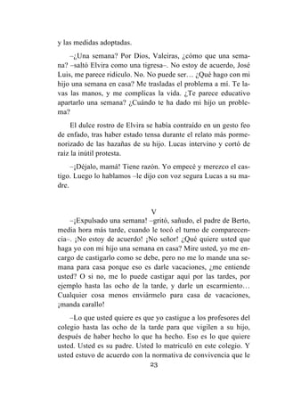 23
y las medidas adoptadas.
–¿Una semana? Por Dios, Valeiras, ¿cómo que una sema-
na? –saltó Elvira como una tigresa–. No estoy de acuerdo, José
Luis, me parece ridículo. No. No puede ser… ¿Qué hago con mi
hijo una semana en casa? Me trasladas el problema a mí. Te la-
vas las manos, y me complicas la vida. ¿Te parece educativo
apartarlo una semana? ¿Cuándo te ha dado mi hijo un proble-
ma?
El dulce rostro de Elvira se había contraído en un gesto feo
de enfado, tras haber estado tensa durante el relato más porme-
norizado de las hazañas de su hijo. Lucas intervino y cortó de
raíz la inútil protesta.
–¡Déjalo, mamá! Tiene razón. Yo empecé y merezco el cas-
tigo. Luego lo hablamos –le dijo con voz segura Lucas a su ma-
dre.
V
–¡Expulsado una semana! –gritó, sañudo, el padre de Berto,
media hora más tarde, cuando le tocó el turno de comparecen-
cia–. ¡No estoy de acuerdo! ¡No señor! ¿Qué quiere usted que
haga yo con mi hijo una semana en casa? Mire usted, yo me en-
cargo de castigarlo como se debe, pero no me lo mande una se-
mana para casa porque eso es darle vacaciones, ¿me entiende
usted? O si no, me lo puede castigar aquí por las tardes, por
ejemplo hasta las ocho de la tarde, y darle un escarmiento…
Cualquier cosa menos enviármelo para casa de vacaciones,
¡manda carallo!
–Lo que usted quiere es que yo castigue a los profesores del
colegio hasta las ocho de la tarde para que vigilen a su hijo,
después de haber hecho lo que ha hecho. Eso es lo que quiere
usted. Usted es su padre. Usted lo matriculó en este colegio. Y
usted estuvo de acuerdo con la normativa de convivencia que le
 