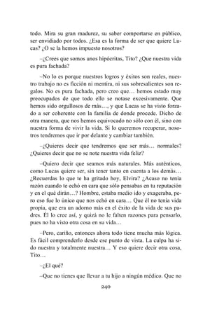 240
todo. Mira su gran madurez, su saber comportarse en público,
ser envidiado por todos. ¿Esa es la forma de ser que quiere Lu-
cas? ¿O se la hemos impuesto nosotros?
–¿Crees que somos unos hipócritas, Tito? ¿Que nuestra vida
es pura fachada?
–No lo es porque nuestros logros y éxitos son reales, nues-
tro trabajo no es ficción ni mentira, ni sus sobresalientes son re-
galos. No es pura fachada, pero creo que… hemos estado muy
preocupados de que todo ello se notase excesivamente. Que
hemos sido orgullosos de más…, y que Lucas se ha visto forza-
do a ser coherente con la familia de donde procede. Dicho de
otra manera, que nos hemos equivocado no sólo con él, sino con
nuestra forma de vivir la vida. Si lo queremos recuperar, noso-
tros tendremos que ir por delante y cambiar también.
–¿Quieres decir que tendremos que ser más… normales?
¿Quieres decir que no se note nuestra vida feliz?
–Quiero decir que seamos más naturales. Más auténticos,
como Lucas quiere ser, sin tener tanto en cuenta a los demás…
¿Recuerdas lo que te ha gritado hoy, Elvira? ¿Acaso no tenía
razón cuando te echó en cara que sólo pensabas en tu reputación
y en el qué dirán…? Hombre, estaba medio ido y exageraba, pe-
ro eso fue lo único que nos echó en cara… Que él no tenía vida
propia, que era un adorno más en el éxito de la vida de sus pa-
dres. Él lo cree así, y quizá no le falten razones para pensarlo,
pues no ha visto otra cosa en su vida…
–Pero, cariño, entonces ahora todo tiene mucha más lógica.
Es fácil comprenderlo desde ese punto de vista. La culpa ha si-
do nuestra y totalmente nuestra… Y eso quiere decir otra cosa,
Tito…
–¿El qué?
–Que no tienes que llevar a tu hijo a ningún médico. Que no
 