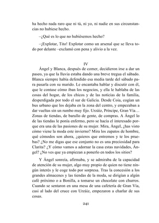 241
ha hecho nada raro que ni tú, ni yo, ni nadie en sus circunstan-
cias no hubiese hecho.
–¿Qué es lo que no hubiésemos hecho?
–¡Explotar, Tito! Explotar como un arsenal que se lleva to-
do por delante –exclamó con pena y alivio a la vez.
IV
Ángel y Blanca, después de comer, decidieron irse a dar un
paseo, ya que la lluvia estaba dando una breve tregua el sábado.
Blanca siempre había defendido esa media tarde del sábado pa-
ra pasarla con su marido. Le encantaba hablar y discutir con él,
que le contase cómo iban los negocios, y ella le hablaba de las
cosas del hogar, de los chicos y de las noticias de la familia,
desperdigada por todo el sur de Galicia. Desde Coia, cogían un
bus urbano que los dejaba en la zona del centro, y empezaban a
dar vueltas sin un rumbo muy fijo. Urzáiz, Príncipe, Gran Vía…
Zonas de tiendas, de barullo de gente, de compras. A Ángel lo
de las tiendas le ponía enfermo, pero se hacía el interesado por-
que era una de las pasiones de su mujer. Mira, Ángel, ¿has visto
cómo viene la moda este invierno? Mira los zapatos de hombre,
qué cómodos son ahora, ¿quieres que entremos y te los prue-
bas? ¿No me digas que ese conjunto no es una preciosidad para
Clarita? ¿Y cómo vamos a adornar la casa estas navidades, Án-
gel? ¿No ves que ya empiezan a ponerlo en todos los sitios?
Y Ángel sonreía, afirmaba, y se admiraba de la capacidad
de atención de su mujer, algo muy propio de quien no tiene nin-
gún interés y le coge todo por sorpresa. Tras la concesión a los
grandes almacenes y las tiendas de la moda, se dirigían a algún
café próximo o a Bonilla, a tomarse un chocolate con churros.
Cuando se sentaron en una mesa de una cafetería de Gran Vía,
casi al lado del cruce con Urzáiz, empezaron a charlar de sus
cosas.
 
