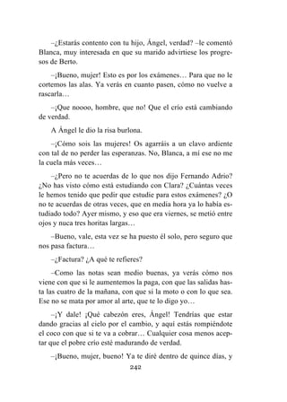 242
–¿Estarás contento con tu hijo, Ángel, verdad? –le comentó
Blanca, muy interesada en que su marido advirtiese los progre-
sos de Berto.
–¡Bueno, mujer! Esto es por los exámenes… Para que no le
cortemos las alas. Ya verás en cuanto pasen, cómo no vuelve a
rascarla…
–¡Que noooo, hombre, que no! Que el crío está cambiando
de verdad.
A Ángel le dio la risa burlona.
–¡Cómo sois las mujeres! Os agarráis a un clavo ardiente
con tal de no perder las esperanzas. No, Blanca, a mí ese no me
la cuela más veces…
–¿Pero no te acuerdas de lo que nos dijo Fernando Adrio?
¿No has visto cómo está estudiando con Clara? ¿Cuántas veces
le hemos tenido que pedir que estudie para estos exámenes? ¿O
no te acuerdas de otras veces, que en media hora ya lo había es-
tudiado todo? Ayer mismo, y eso que era viernes, se metió entre
ojos y nuca tres horitas largas…
–Bueno, vale, esta vez se ha puesto él solo, pero seguro que
nos pasa factura…
–¿Factura? ¿A qué te refieres?
–Como las notas sean medio buenas, ya verás cómo nos
viene con que si le aumentemos la paga, con que las salidas has-
ta las cuatro de la mañana, con que si la moto o con lo que sea.
Ese no se mata por amor al arte, que te lo digo yo…
–¡Y dale! ¡Qué cabezón eres, Ángel! Tendrías que estar
dando gracias al cielo por el cambio, y aquí estás rompiéndote
el coco con que si te va a cobrar… Cualquier cosa menos acep-
tar que el pobre crío esté madurando de verdad.
–¡Bueno, mujer, bueno! Ya te diré dentro de quince días, y
 