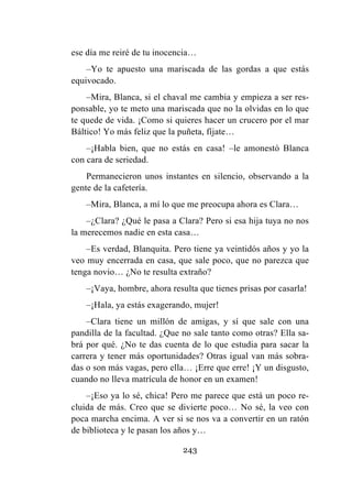 243
ese día me reiré de tu inocencia…
–Yo te apuesto una mariscada de las gordas a que estás
equivocado.
–Mira, Blanca, si el chaval me cambia y empieza a ser res-
ponsable, yo te meto una mariscada que no la olvidas en lo que
te quede de vida. ¡Como si quieres hacer un crucero por el mar
Báltico! Yo más feliz que la puñeta, fíjate…
–¡Habla bien, que no estás en casa! –le amonestó Blanca
con cara de seriedad.
Permanecieron unos instantes en silencio, observando a la
gente de la cafetería.
–Mira, Blanca, a mí lo que me preocupa ahora es Clara…
–¿Clara? ¿Qué le pasa a Clara? Pero si esa hija tuya no nos
la merecemos nadie en esta casa…
–Es verdad, Blanquita. Pero tiene ya veintidós años y yo la
veo muy encerrada en casa, que sale poco, que no parezca que
tenga novio… ¿No te resulta extraño?
–¡Vaya, hombre, ahora resulta que tienes prisas por casarla!
–¡Hala, ya estás exagerando, mujer!
–Clara tiene un millón de amigas, y sí que sale con una
pandilla de la facultad. ¿Que no sale tanto como otras? Ella sa-
brá por qué. ¿No te das cuenta de lo que estudia para sacar la
carrera y tener más oportunidades? Otras igual van más sobra-
das o son más vagas, pero ella… ¡Erre que erre! ¡Y un disgusto,
cuando no lleva matrícula de honor en un examen!
–¡Eso ya lo sé, chica! Pero me parece que está un poco re-
cluida de más. Creo que se divierte poco… No sé, la veo con
poca marcha encima. A ver si se nos va a convertir en un ratón
de biblioteca y le pasan los años y…
 
