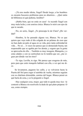 244
–¡Tú eres medio idiota, Ángel! Desde luego, a los hombres
os encanta buscaros problemas para no aburriros… ¿Qué ratón
de biblioteca ni qué puñetas, hombre?
–¡Habla bien, que no estás en casa! –le recordó Ángel con
muy mala leche y con sonrisa cínica. Blanca lo miró con ojos de
que te sacudo.
–No, en serio, Ángel. ¿Te preocupa lo de Clara? ¿De ver-
dad?
–Hombre, lo he pensado alguna vez, Blanca. No es que
quiera que vaya todo el día colgada de un pelanas de esos que
no han dado un palo al agua en su vida, pero tanta sobriedad de
vida… No sé… A veces me parece que es demasiado buena, tan
responsable que se agobia por los demás, y seguro que la gente
se aprovecha de ella… También es muy insegura, Blanquita, y a
estas edades y con su currículum no lo tendría que ser, ¿me si-
gues por dónde van los tiros?
–Te sigo, Lavilla, te sigo. Me parece que exageras de más,
pero para que estés tranquilo hablaré con ella, a ver qué me di-
ce.
Se levantaron, pagaron los cafés, y se volvieron hasta la
Puerta del Sol para coger el autobús de vuelta, mientras seguían
con su cháchara distendida, camino del hogar. Blanca pensó en
qué haría de cena, y se lo preguntó a Ángel.
–Haz cualquier cosa, mujer, que todo te queda muy rico –le
contestó a Blanca sin resolverle la duda de qué plato preparar. O
sea, como siempre.
 
