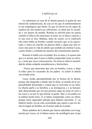 245
CAPÍTULO 16
I
La sobremesa en casa de la abuela parecía el guión de una
telenovela sudamericana, de esas en las que el sentimentalismo
es tan empalagoso que hastía. Es que el chaval no era capaz de
explicar de otra manera sus reflexiones, su dolor por lo sucedi-
do y sus deseos de perdón. Romina lo advirtió pero no quería
cortarle el efluvio de emociones al nieto, no se fuera a atascar y
ni una cosa ni otra. Mañana, antes de comer, ya le explicaría
ella cómo habla un hombre cuando reconoce que se ha equivo-
cado, o cómo ser sencillo sin parecer ñoño y algún que otro re-
curso más para la vida de adulto que acababa de estrenar Lucas,
a grito limpio y cortando las amarras del sometimiento paterno.
Romina le habló con severidad. Era su nieto y lo quería más
que a sí misma, pero Lucas se había comportado como un salva-
je, y tenía que sacar consecuencias. No tenía ni edad ni mentali-
dad de niñato estúpido montabroncas y berrinchero.
–Tienes que demostrar que eres un hombre, Lucas, y dejar
la niñez para los recuerdos de tus padres –le aclaró la abuela
con mirada seria.
Lucas estaba apesadumbrado por la bronca de la abuela,
porque ella disparaba a donde más le dolía, al sentido de la res-
ponsabilidad disimulado y teatral que lo convertía en un falso.
La abuela apeló a su hombría, a su inteligencia y a su humani-
dad, demostrando que era una persona capaz de amar en serio a
los suyos y no por lo que dictase el guión. Que si sus padres no
lo habían hecho bien, él se había comportado como un idiota,
porque tenía capacidad sobrada para haberlo advertido. Y, no
haberlo hecho, era de niño acomodado que espera a que los de-
más le hagan un hombre sin él poner nada de su parte.
Duras palabras de la abuela que fueron admitidas con resig-
nación por Lucas, en el idóneo marco de autoflagelo por el que
 