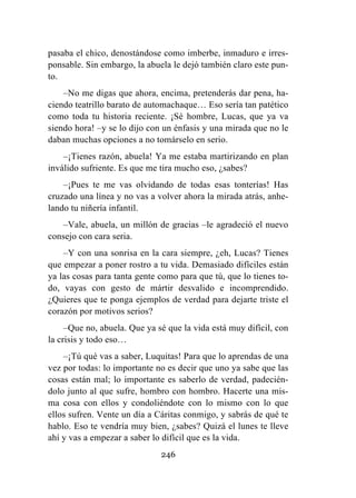 246
pasaba el chico, denostándose como imberbe, inmaduro e irres-
ponsable. Sin embargo, la abuela le dejó también claro este pun-
to.
–No me digas que ahora, encima, pretenderás dar pena, ha-
ciendo teatrillo barato de automachaque… Eso sería tan patético
como toda tu historia reciente. ¡Sé hombre, Lucas, que ya va
siendo hora! –y se lo dijo con un énfasis y una mirada que no le
daban muchas opciones a no tomárselo en serio.
–¡Tienes razón, abuela! Ya me estaba martirizando en plan
inválido sufriente. Es que me tira mucho eso, ¿sabes?
–¡Pues te me vas olvidando de todas esas tonterías! Has
cruzado una línea y no vas a volver ahora la mirada atrás, anhe-
lando tu niñería infantil.
–Vale, abuela, un millón de gracias –le agradeció el nuevo
consejo con cara seria.
–Y con una sonrisa en la cara siempre, ¿eh, Lucas? Tienes
que empezar a poner rostro a tu vida. Demasiado difíciles están
ya las cosas para tanta gente como para que tú, que lo tienes to-
do, vayas con gesto de mártir desvalido e incomprendido.
¿Quieres que te ponga ejemplos de verdad para dejarte triste el
corazón por motivos serios?
–Que no, abuela. Que ya sé que la vida está muy difícil, con
la crisis y todo eso…
–¡Tú qué vas a saber, Luquitas! Para que lo aprendas de una
vez por todas: lo importante no es decir que uno ya sabe que las
cosas están mal; lo importante es saberlo de verdad, padecién-
dolo junto al que sufre, hombro con hombro. Hacerte una mis-
ma cosa con ellos y condoliéndote con lo mismo con lo que
ellos sufren. Vente un día a Cáritas conmigo, y sabrás de qué te
hablo. Eso te vendría muy bien, ¿sabes? Quizá el lunes te lleve
ahí y vas a empezar a saber lo difícil que es la vida.
 
