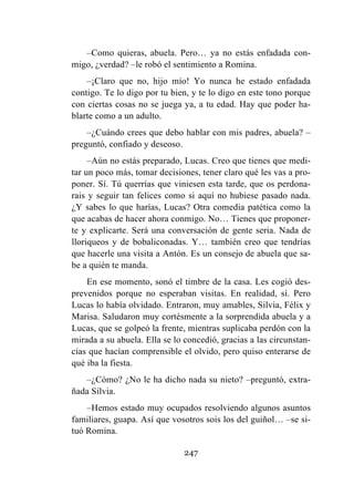 247
–Como quieras, abuela. Pero… ya no estás enfadada con-
migo, ¿verdad? –le robó el sentimiento a Romina.
–¡Claro que no, hijo mío! Yo nunca he estado enfadada
contigo. Te lo digo por tu bien, y te lo digo en este tono porque
con ciertas cosas no se juega ya, a tu edad. Hay que poder ha-
blarte como a un adulto.
–¿Cuándo crees que debo hablar con mis padres, abuela? –
preguntó, confiado y deseoso.
–Aún no estás preparado, Lucas. Creo que tienes que medi-
tar un poco más, tomar decisiones, tener claro qué les vas a pro-
poner. Sí. Tú querrías que viniesen esta tarde, que os perdona-
rais y seguir tan felices como si aquí no hubiese pasado nada.
¿Y sabes lo que harías, Lucas? Otra comedia patética como la
que acabas de hacer ahora conmigo. No… Tienes que proponer-
te y explicarte. Será una conversación de gente seria. Nada de
lloriqueos y de bobaliconadas. Y… también creo que tendrías
que hacerle una visita a Antón. Es un consejo de abuela que sa-
be a quién te manda.
En ese momento, sonó el timbre de la casa. Les cogió des-
prevenidos porque no esperaban visitas. En realidad, sí. Pero
Lucas lo había olvidado. Entraron, muy amables, Silvia, Félix y
Marisa. Saludaron muy cortésmente a la sorprendida abuela y a
Lucas, que se golpeó la frente, mientras suplicaba perdón con la
mirada a su abuela. Ella se lo concedió, gracias a las circunstan-
cias que hacían comprensible el olvido, pero quiso enterarse de
qué iba la fiesta.
–¿Cómo? ¿No le ha dicho nada su nieto? –preguntó, extra-
ñada Silvia.
–Hemos estado muy ocupados resolviendo algunos asuntos
familiares, guapa. Así que vosotros sois los del guiñol… –se si-
tuó Romina.
 