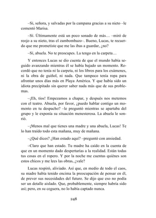 248
–Sí, señora, y salvadas por la campana gracias a su nieto –le
comentó Marisa.
–Sí. Últimamente está un poco sonado de más… –miró de
reojo a su nieto, tras el zambombazo–. Bueno, Lucas, te recuer-
do que me prometiste que me las ibas a guardar, ¿no?
–Sí, abuela. No te preocupes. La tengo en la carpeta…
Y entonces Lucas se dio cuenta de que el mundo había se-
guido avanzando mientras él se había bajado un momento. Re-
cordó que no tenía ni la carpeta, ni los libros para los exámenes,
ni la obra de guiñol, ni nada. Que tampoco tenía ropa para
afrontar unos días más en Playa América. Y que había sido un
idiota precipitado sin querer saber nada más que de sus proble-
mas.
–¡Eh, tíos! Empezamos a chapar, y después nos metemos
con el teatro. Abuela, por favor, ¿puedo hablar contigo un mo-
mento en tu despacho? –le preguntó mientras se apartaba del
grupo y le exponía su situación menesterosa. La abuela le son-
rió.
–¡Menos mal que tienes una madre y una abuela, Lucas! Te
lo han traído todo esta mañana, muy de mañana.
–¿Qué dices? ¿Han estado aquí? –preguntó con ansiedad.
–Claro que han estado. Tu madre ha caído en la cuenta de
que en un momento dado despertarías a la realidad. Están todas
tus cosas en el ropero. Y por la noche me cuentas quiénes son
estos chicos y me lees las obras, ¿vale?
Lucas respiró, aliviado. Así que, en medio de todo el caos,
su madre había tenido encima la preocupación de pensar en él,
de prever sus necesidades del futuro. Se dijo que eso no podía
ser un detalle aislado. Que, probablemente, siempre habría sido
así; pero, en su ceguera, no lo había captado nunca.
 