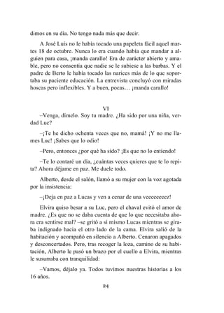 24
dimos en su día. No tengo nada más que decir.
A José Luis no le había tocado una papeleta fácil aquel mar-
tes 18 de octubre. Nunca lo era cuando había que mandar a al-
guien para casa, ¡manda carallo! Era de carácter abierto y ama-
ble, pero no consentía que nadie se le subiese a las barbas. Y el
padre de Berto le había tocado las narices más de lo que sopor-
taba su paciente educación. La entrevista concluyó con miradas
hoscas pero inflexibles. Y a buen, pocas… ¡manda carallo!
VI
–Venga, dímelo. Soy tu madre. ¿Ha sido por una niña, ver-
dad Luc?
–¡Te he dicho ochenta veces que no, mamá! ¡Y no me lla-
mes Luc! ¡Sabes que lo odio!
–Pero, entonces ¿por qué ha sido? ¡Es que no lo entiendo!
–Te lo contaré un día, ¿cuántas veces quieres que te lo repi-
ta? Ahora déjame en paz. Me duele todo.
Alberto, desde el salón, llamó a su mujer con la voz agotada
por la insistencia:
–¡Deja en paz a Lucas y ven a cenar de una veeeeeeeez!
Elvira quiso besar a su Luc, pero el chaval evitó el amor de
madre. ¿Es que no se daba cuenta de que lo que necesitaba aho-
ra era sentirse mal? –se gritó a sí mismo Lucas mientras se gira-
ba indignado hacia el otro lado de la cama. Elvira salió de la
habitación y acompañó en silencio a Alberto. Cenaron apagados
y desconcertados. Pero, tras recoger la loza, camino de su habi-
tación, Alberto le pasó un brazo por el cuello a Elvira, mientras
le susurraba con tranquilidad:
–Vamos, déjalo ya. Todos tuvimos nuestras historias a los
16 años.
 