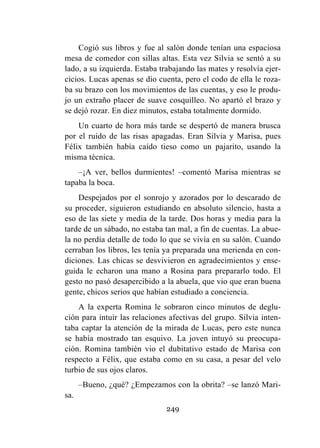 249
Cogió sus libros y fue al salón donde tenían una espaciosa
mesa de comedor con sillas altas. Esta vez Silvia se sentó a su
lado, a su izquierda. Estaba trabajando las mates y resolvía ejer-
cicios. Lucas apenas se dio cuenta, pero el codo de ella le roza-
ba su brazo con los movimientos de las cuentas, y eso le produ-
jo un extraño placer de suave cosquilleo. No apartó el brazo y
se dejó rozar. En diez minutos, estaba totalmente dormido.
Un cuarto de hora más tarde se despertó de manera brusca
por el ruido de las risas apagadas. Eran Silvia y Marisa, pues
Félix también había caído tieso como un pajarito, usando la
misma técnica.
–¡A ver, bellos durmientes! –comentó Marisa mientras se
tapaba la boca.
Despejados por el sonrojo y azorados por lo descarado de
su proceder, siguieron estudiando en absoluto silencio, hasta a
eso de las siete y media de la tarde. Dos horas y media para la
tarde de un sábado, no estaba tan mal, a fin de cuentas. La abue-
la no perdía detalle de todo lo que se vivía en su salón. Cuando
cerraban los libros, les tenía ya preparada una merienda en con-
diciones. Las chicas se desvivieron en agradecimientos y ense-
guida le echaron una mano a Rosina para prepararlo todo. El
gesto no pasó desapercibido a la abuela, que vio que eran buena
gente, chicos serios que habían estudiado a conciencia.
A la experta Romina le sobraron cinco minutos de deglu-
ción para intuir las relaciones afectivas del grupo. Silvia inten-
taba captar la atención de la mirada de Lucas, pero este nunca
se había mostrado tan esquivo. La joven intuyó su preocupa-
ción. Romina también vio el dubitativo estado de Marisa con
respecto a Félix, que estaba como en su casa, a pesar del velo
turbio de sus ojos claros.
–Bueno, ¿qué? ¿Empezamos con la obrita? –se lanzó Mari-
sa.
 