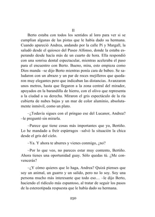 250
II
Berto estaba con todos los sentidos al loro para ver si se
cumplían algunas de las pistas que le había dado su hermana.
Cuando apareció Andrea, andando por la calle Pí y Margall, la
saludó desde el quiosco del Paseo Alfonso, donde la estaba es-
perando desde hacía más de un cuarto de hora. Ella respondió
con una sonrisa dental espectacular, mientras aceleraba el paso
para el encuentro con Berto. Bueno, mira, esto empieza como
Dios manda –se dijo Berto mientras ponía cara de babeo. Se sa-
ludaron con un abrazo y un par de roces mejilleros que queda-
ron muy elegantes pero que indicaban las distancias. Avanzaron
unos metros, hasta que llegaron a la zona central del mirador,
apoyados en la barandilla de hierro, con el olivo que representa
a la ciudad a su derecha. Miraron el gris espectáculo de la ría
cubierta de nubes bajas y un mar de color aluminio, absoluta-
mente inmóvil, como un plato.
–¿Todavía sigues con el pringao ese del Lucanor, Andrea?
–le preguntó sin mirarla.
–Parece que tiene cosas más importantes que yo, Bertiño.
Lo he mandado a freír espárragos –salvó la situación la chica
desde el gris del cielo.
–Ya. Y ahora te aburres y vienes conmigo, ¿no?
–Por lo que veo, no pareces estar muy contento, Bertiño.
Ahora tienes una oportunidad guay. Sólo quedas tú. ¿Me con-
vencerás?
–¿Y cómo quieres que lo haga, Andrea? Quizá pienses que
soy un animal, un guarro y un salido, pero no lo soy. Soy una
persona mucho más interesante que todo eso… –le dijo Berto,
haciendo el ridículo más espantoso, al tratar de seguir los pasos
de la estereotipada respuesta que le había dado su hermana.
 