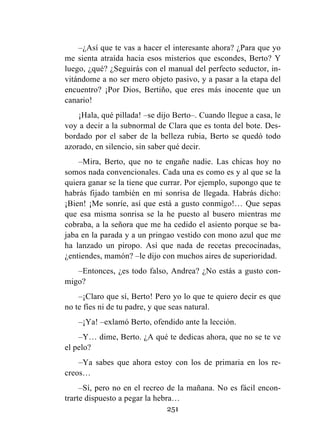 251
–¿Así que te vas a hacer el interesante ahora? ¿Para que yo
me sienta atraída hacia esos misterios que escondes, Berto? Y
luego, ¿qué? ¿Seguirás con el manual del perfecto seductor, in-
vitándome a no ser mero objeto pasivo, y a pasar a la etapa del
encuentro? ¡Por Dios, Bertiño, que eres más inocente que un
canario!
¡Hala, qué pillada! –se dijo Berto–. Cuando llegue a casa, le
voy a decir a la subnormal de Clara que es tonta del bote. Des-
bordado por el saber de la belleza rubia, Berto se quedó todo
azorado, en silencio, sin saber qué decir.
–Mira, Berto, que no te engañe nadie. Las chicas hoy no
somos nada convencionales. Cada una es como es y al que se la
quiera ganar se la tiene que currar. Por ejemplo, supongo que te
habrás fijado también en mi sonrisa de llegada. Habrás dicho:
¡Bien! ¡Me sonríe, así que está a gusto conmigo!… Que sepas
que esa misma sonrisa se la he puesto al busero mientras me
cobraba, a la señora que me ha cedido el asiento porque se ba-
jaba en la parada y a un pringao vestido con mono azul que me
ha lanzado un piropo. Así que nada de recetas precocinadas,
¿entiendes, mamón? –le dijo con muchos aires de superioridad.
–Entonces, ¿es todo falso, Andrea? ¿No estás a gusto con-
migo?
–¡Claro que sí, Berto! Pero yo lo que te quiero decir es que
no te fíes ni de tu padre, y que seas natural.
–¡Ya! –exlamó Berto, ofendido ante la lección.
–Y… dime, Berto. ¿A qué te dedicas ahora, que no se te ve
el pelo?
–Ya sabes que ahora estoy con los de primaria en los re-
creos…
–Sí, pero no en el recreo de la mañana. No es fácil encon-
trarte dispuesto a pegar la hebra…
 