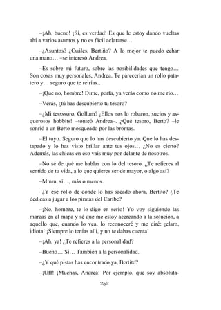 252
–¡Ah, bueno! ¡Sí, es verdad! Es que le estoy dando vueltas
ahí a varios asuntos y no es fácil aclararse…
–¿Asuntos? ¿Cuáles, Bertiño? A lo mejor te puedo echar
una mano… –se interesó Andrea.
–Es sobre mi futuro, sobre las posibilidades que tengo…
Son cosas muy personales, Andrea. Te parecerían un rollo pata-
tero y… seguro que te reirías…
–¡Que no, hombre! Dime, porfa, ya verás como no me río…
–Verás, ¿tú has descubierto tu tesoro?
–¿Mi tessssoro, Gollum? ¡Ellos nos lo robaron, sucios y as-
querosos hobbits! –tonteó Andrea–. ¿Qué tesoro, Berto? –le
sonrió a un Berto mosqueado por las bromas.
–El tuyo. Seguro que lo has descubierto ya. Que lo has des-
tapado y lo has visto brillar ante tus ojos… ¿No es cierto?
Además, las chicas en eso vais muy por delante de nosotros.
–No sé de qué me hablas con lo del tesoro. ¿Te refieres al
sentido de tu vida, a lo que quieres ser de mayor, o algo así?
–Mmm, sí…, más o menos.
–¿Y ese rollo de dónde lo has sacado ahora, Bertito? ¿Te
dedicas a jugar a los piratas del Caribe?
–¡No, hombre, te lo digo en serio! Yo voy siguiendo las
marcas en el mapa y sé que me estoy acercando a la solución, a
aquello que, cuando lo vea, lo reconoceré y me diré: ¡claro,
idiota! ¡Siempre lo tenías allí, y no te dabas cuenta!
–¡Ah, ya! ¿Te refieres a la personalidad?
–Bueno… Sí… También a la personalidad.
–¿Y qué pistas has encontrado ya, Bertito?
–¡Uff! ¡Muchas, Andrea! Por ejemplo, que soy absoluta-
 