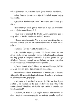 254
oculta por lo que sea, o es más corta que el rabo de una mosca.
–Mira, Andrea, que no cuela. Que sueltes la lengua o yo soy
una tumba.
–¿Me estás presionando, Berto? Sabes que no me hace gra-
cia…
–Sin embargo, tú sí que te permites el lujo de presionar-
me… ¿Quién avasalla a quién?
¡Vaya con el anormal del Berto! Ahora resultaba que el
muy idiota razonaba y todo –se molestó Andrea.
–¡Bueno, vale, te cuento! Yo, lo primero que vi fue algo pa-
recido a lo tuyo, que era absolutamente distinta a todas las de-
más…
–¡Eheheh! ¡Eso no vale! Estás copiando…
–¡No, hombre, espera y verás! Yo me di cuenta de que
atraía a todos por mi simpatía y porque todo el mundo decía que
era muy guapa. He seguido creciendo y, por lo que se ve, sigo
siéndolo. Entonces entendí que mi belleza me hacía poseedora
de un don del que podría sacar mucho partido…
–¿Eso es lo que viste? ¿No es un poco utilitarista, tía? Di-
go… un poco así como de zorra de alto standing…
Andrea le sacudió un manotazo en el hombro por la descon-
sideración. Él respondió haciendo teatro de dolores y bastabas-
ta, perdonaperdona, ja ja ja ja.
–¡Mira que sois cerdos los pavos, tío! No me has dejado
acabar… Yo entendí ese día que con lo buena que estoy podía
hacer más dulce la vida a los demás, sólo con mi presencia, ¿en-
tiendes, animal?
–¡Hombre, sí! Pero es que alegras la vista demasiado a to-
dos, y eso trae problemas cuando hay más de un gallo en el co-
 