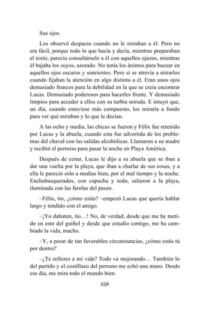 256
Sus ojos.
Los observó despacio cuando no le miraban a él. Pero no
era fácil, porque todo lo que hacía y decía, mientras preparaban
el texto, parecía consultárselo a él con aquellos ojazos, mientras
él bajaba los suyos, azorado. No tenía los ánimos para bucear en
aquellos ojos oscuros y sonrientes. Pero sí se atrevía a mirarlos
cuando fijaban la atención en algo distinto a él. Eran unos ojos
demasiado francos para la debilidad en la que se creía encontrar
Lucas. Demasiado poderosos para hacerles frente. Y demasiado
limpios para acceder a ellos con su turbia mirada. E intuyó que,
un día, cuando estuviese más compuesto, los miraría a fondo
para ver qué miraban y lo que le decían.
A las ocho y media, las chicas se fueron y Félix fue retenido
por Lucas y la abuela, cuando esta fue advertida de los proble-
mas del chaval con las salidas alcohólicas. Llamaron a su madre
y recibió el permiso para pasar la noche en Playa América.
Después de cenar, Lucas le dijo a su abuela que se iban a
dar una vuelta por la playa, que iban a charlar de sus cosas, y a
ella le pareció sólo a medias bien, por el mal tiempo y la noche.
Enchubasquerados, con capucha y todo, salieron a la playa,
iluminada con las farolas del paseo.
–Félix, tío, ¿cómo estás? –empezó Lucas que quería hablar
largo y tendido con el amigo.
–¡Yo dabuten, tío…! No, de verdad, desde que me he meti-
do en esto del guiñol y desde que estudio contigo, me ha cam-
biado la vida, macho.
–Y, a pesar de tan favorables circunstancias, ¿cómo estás tú
por dentro?
–¿Te refieres a mi vida? Todo va mejorando… También lo
del partido y el costillazo del perruno me echó una mano. Desde
ese día, me mira todo el mundo bien.
 