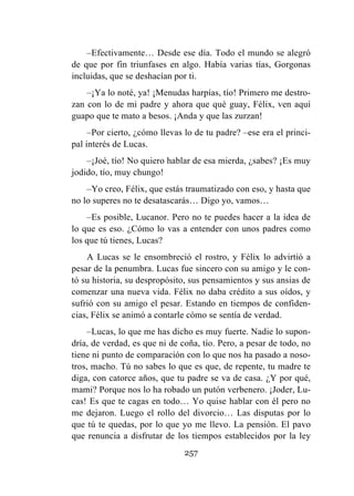 257
–Efectivamente… Desde ese día. Todo el mundo se alegró
de que por fin triunfases en algo. Había varias tías, Gorgonas
incluidas, que se deshacían por ti.
–¡Ya lo noté, ya! ¡Menudas harpías, tío! Primero me destro-
zan con lo de mi padre y ahora que qué guay, Félix, ven aquí
guapo que te mato a besos. ¡Anda y que las zurzan!
–Por cierto, ¿cómo llevas lo de tu padre? –ese era el princi-
pal interés de Lucas.
–¡Joé, tío! No quiero hablar de esa mierda, ¿sabes? ¡Es muy
jodido, tío, muy chungo!
–Yo creo, Félix, que estás traumatizado con eso, y hasta que
no lo superes no te desatascarás… Digo yo, vamos…
–Es posible, Lucanor. Pero no te puedes hacer a la idea de
lo que es eso. ¿Cómo lo vas a entender con unos padres como
los que tú tienes, Lucas?
A Lucas se le ensombreció el rostro, y Félix lo advirtió a
pesar de la penumbra. Lucas fue sincero con su amigo y le con-
tó su historia, su despropósito, sus pensamientos y sus ansias de
comenzar una nueva vida. Félix no daba crédito a sus oídos, y
sufrió con su amigo el pesar. Estando en tiempos de confiden-
cias, Félix se animó a contarle cómo se sentía de verdad.
–Lucas, lo que me has dicho es muy fuerte. Nadie lo supon-
dría, de verdad, es que ni de coña, tío. Pero, a pesar de todo, no
tiene ni punto de comparación con lo que nos ha pasado a noso-
tros, macho. Tú no sabes lo que es que, de repente, tu madre te
diga, con catorce años, que tu padre se va de casa. ¿Y por qué,
mami? Porque nos lo ha robado un putón verbenero. ¡Joder, Lu-
cas! Es que te cagas en todo… Yo quise hablar con él pero no
me dejaron. Luego el rollo del divorcio… Las disputas por lo
que tú te quedas, por lo que yo me llevo. La pensión. El pavo
que renuncia a disfrutar de los tiempos establecidos por la ley
 