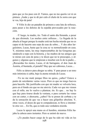 258
para que yo los pase con él. Vamos, que no me quería ver ni en
pintura. ¡Anda y que te dé por culo el chulo de la zorra con que
te vas, hijo de puta!
Y Félix le dio un patadón de primera a una lata de refresco,
para pasar a los dolores de la espalda provocados por la reac-
ción.
–Y luego, tu madre, tío. Todo el santo día llorando, a pesar
de que disimule. Las noches entre sollozos… La llegada de la
abuela al hogar porque la madre está tan hecha mierda que no es
capaz ni de hacerte una sopa de esas de sobre… Y dos años lar-
guísimos, Lucas, hasta que la cosa se va normalizando en casa.
Y, mientras tanto, las muy impresentables de las Gorgonas pa-
sándoselo a tope con la historia, y las madres de tus amigos que
te miran con cara de pena y te dicen que no te preocupes, y al-
gunos y algunas que te empiezan a insultar con lo de tu padre…
¿Recuerdas los motes, Lucas, el de barragano, el don Juan de
Austria, el bastardo, el penalti? Hay que ser cabrones, Lucas…
Félix se detuvo para ahogar su rabia. Y para pasar a un tono
más intimista si cabía, bajo la atenta mirada de Lucas.
–Yo no me maté porque Dios no quiso, ¿sabes? Estuve a
punto de suicidarme varias veces. Pero es que no tengo huevos
para hacerlo. Me justificaba con que mi madre se volvería loca,
pero en el fondo era que no me atrevía. Cada vez que me vienen
con el rollo, me lo vuelvo a plantear, tío. Es que… no hay lo
que hay para tirarse desde la ventana, o para cortarte las venas
con un cutter, o ahorcarte, ¿sabes? Se te ponen de corbata y te
da la sensación de que vas a hacer una gilipollez absoluta. Y,
otras veces, el deseo de que te compadezcan, te lleva a intentar-
lo otra vez… En fin, que es todo una verdadera mierda.
Lucas le apoyó una mano en el hombro, mientras Félix ba-
jaba la cabeza unos instantes. Pero se animó de nuevo.
–¿Te puedes hacer cargo de lo que ha sido mi vida en los
 