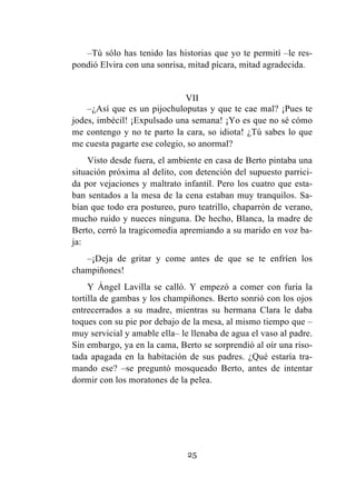 25
–Tú sólo has tenido las historias que yo te permití –le res-
pondió Elvira con una sonrisa, mitad pícara, mitad agradecida.
VII
–¿Así que es un pijochuloputas y que te cae mal? ¡Pues te
jodes, imbécil! ¡Expulsado una semana! ¡Yo es que no sé cómo
me contengo y no te parto la cara, so idiota! ¿Tú sabes lo que
me cuesta pagarte ese colegio, so anormal?
Visto desde fuera, el ambiente en casa de Berto pintaba una
situación próxima al delito, con detención del supuesto parrici-
da por vejaciones y maltrato infantil. Pero los cuatro que esta-
ban sentados a la mesa de la cena estaban muy tranquilos. Sa-
bían que todo era postureo, puro teatrillo, chaparrón de verano,
mucho ruido y nueces ninguna. De hecho, Blanca, la madre de
Berto, cerró la tragicomedia apremiando a su marido en voz ba-
ja:
–¡Deja de gritar y come antes de que se te enfríen los
champiñones!
Y Ángel Lavilla se calló. Y empezó a comer con furia la
tortilla de gambas y los champiñones. Berto sonrió con los ojos
entrecerrados a su madre, mientras su hermana Clara le daba
toques con su pie por debajo de la mesa, al mismo tiempo que –
muy servicial y amable ella– le llenaba de agua el vaso al padre.
Sin embargo, ya en la cama, Berto se sorprendió al oír una riso-
tada apagada en la habitación de sus padres. ¿Qué estaría tra-
mando ese? –se preguntó mosqueado Berto, antes de intentar
dormir con los moratones de la pelea.
 