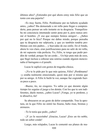 259
últimos años? ¿Entiendes por qué ahora estoy más feliz que un
tonto con una pajarita?
–Es muy fuerte, Félix. Perdóname por no haberte ayudado
antes, ¿sabes? Iba demasiado a mi rollo para llegar a compren-
derte, para pensar un solo instante en tu desgracia. Tranquiliza-
ba mi conciencia intentando sentir pena por ti, pero nunca arri-
mé el hombro. ¡Y eso que siempre fuimos amigos!… ¿Sabes
por qué no lo hice? Porque me dabas miedo, porque pensaba
que tu desgracia me salpicaría, y que yo también tendría pro-
blemas con mis padres… y huevadas de ese estilo. En el fondo,
ahora lo veo claro, eran justificaciones para no salir de mi rollo,
de mi supuesta vida perfecta. Yo, Félix, te tengo que pedir per-
dón de verdad, porque fui un cerdo… Un hijo puta más de esos,
que llegó incluso a esbozar una sonrisa cuando alguien mencio-
naba el barragano o el penalti.
Lucas le suplicó con gestos de tragedia clásica.
–¡Yo te lo pido por lo que más quieras, Félix! ¡Perdóname!
–y estaba realmente emocionado, quizá más por sí mismo que
por su amigo. A Félix le bailó la voz, aunque fue cogiendo fuer-
za poco a poco.
–Bueno, tío, no exageres. Ya sabía yo que durante algún
tiempo les seguías el juego a los demás. Con los que te son indi-
ferentes, duele menos, ¿sabes Lucas? ¡Venga, yo te perdono, y
te absuelvo, tío!
Se abrazaron en un gesto de dolor compartido. Tras la apre-
tura, en la que Félix no sintió las fisuras, hubo risas, bromas y
arenazos.
–Te lo tenía que pedir, ¿sabes?
–¡Y yo lo necesitaba! ¡Gracias, Lucas! ¡Eres un tío noble,
todo un señor conde!
Luego, más relajados, Lucas le comentó sus planes de ma-
 