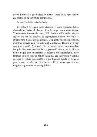 260
durez. Le invitó a que hiciese lo mismo, sobre todo, para vencer
ese mal rollo de la bebida compulsiva.
Malo. No debía haberlo hecho.
El pobre Félix, con tanto discurso y tanta emoción, había
olvidado su deriva alcohólica. Y se le despertaron los instintos.
Y, cuando se fueron a la cama, Félix bajó al salón de la casa, se
agarró una de las botellas de aguardiente blanca que tenía la
abuela para el café de los amigos, y se emborrachó sin sentido,
mientras sonreía con risa artificial y estúpida. Rosina oyó rui-
dos, y se levantó. Ayudó al chico a devolver en el cuarto de ba-
ño, y le hizo una manzanilla. Le prometió que no se lo diría a
nadie, y que ella justificaría la ausencia del aguardiente. Pero
también le hizo jurar al pálido Félix que era la primera y última
vez que le cubría las espaldas, y que buscase ayuda en su casa
para vencer la adicción. Así lo hizo Félix, entre sonrojos de
vergüenza y mareos de desequilibrio.
 