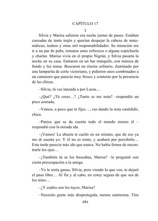 261
CAPÍTULO 17
I
Silvia y Marisa salieron esa noche juntas de paseo. Estaban
cansadas de tanto trajín y querían despejar la cabeza de mate-
máticas, teatros y otras mil responsabilidades. Su intención era
ir a un par de pubs, tomarse unos refrescos o alguna copichuela
y charlar. Marisa vivía en el propio Nigrán, y Silvia pasaría la
noche en su casa. Entraron en un bar tranquilo, con música de
fondo y luz tenue. Buscaron un rincón solitario, iluminado por
una lamparita de corte victoriano, y pidieron unos combinados a
un camarero que parecía muy fresco y contento por la presencia
de las chicas.
–Silvia, tú vas lanzada a por Lucas…
–¿Qué? ¿Tú crees…? ¿Tanto se me nota? –respondió un
poco azorada.
–Vamos, a poco que te fijes…, vas dando la nota cantidubi,
chica.
–Parece que se da cuenta todo el mundo menos él –
respondió con la mirada ida.
–¡Vamos! La abuela te cachó en un minuto, que de eso ya
me di cuenta yo. Y él no es tonto, y acabará por percibirlo…
Esta tarde parecía más ido que nunca. No había forma de encon-
trarle los ojos…
–¿También tú se los buscabas, Marisa? –le preguntó con
cierta preocupación a la amiga.
–Yo le tenía ganas, Silvia, pero viendo lo que veo, te dejaré
el paso libre… Al fin y al cabo, no estoy segura de que sea de
los míos…
–¿Y cuáles son los tuyos, Marisa?
–Necesito gente más desprotegida, menos autónoma. Tíos
 
