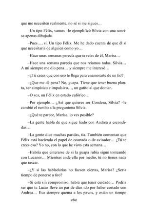 262
que me necesiten realmente, no sé si me sigues…
–Un tipo Félix, vamos –le ejemplificó Silvia con una sonri-
sa apenas dibujada.
–Pues…, sí. Un tipo Félix. Me he dado cuenta de que él sí
que necesitaría de alguien como yo…
–Hace unas semanas parecía que te reías de él, Marisa…
–Hace una semana parecía que nos reíamos todas, Silvia…
A mí siempre me dio pena… y siempre me interesó…
–¿Tú crees que con eso te llega para enamorarte de un tío?
–¿Que me dé pena? No, guapa. Tiene que tener buena plan-
ta, ser simpático e impulsivo…, un gatito al que domar.
–O sea, un Félix en estado eufórico…
–Por ejemplo… ¿Así que quieres ser Condesa, Silvia? –le
cambió el rumbo a la preguntona Silvia.
–¿Qué te parece, Marisa, lo ves posible?
–La gente habla de que sigue liado con Andrea a escondi-
das…
–La gente dice muchas paridas, tía. También comentan que
Félix está haciendo el papel de coartada o de avisador… ¿Tú te
crees eso? Yo no, con lo que he visto esta semana…
–Habría que enterarse de si la guapa rubia sigue tonteando
con Lucanor… Mientras ande ella por medio, tú no tienes nada
que rascar.
–¿Y si las habladurías no fuesen ciertas, Marisa? ¿Sería
tiempo de ponerse a tiro?
–Si está sin compromiso, habrá que tener cuidado… Podría
ser que tu Lucas lleve un par de días ido por haber cortado con
Andrea… Eso siempre quema a los pavos, y están un tiempo
 