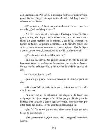 263
con la desilusión. Por tanto, ir al ataque podría ser contraprodu-
cente, Silvia. Ningún tío que acaba de salir del fuego quiere
echarse en las llamas…
–¿Y entonces…? Imagina que realmente es así, que han
cortado. ¿Qué tendría que hacer?
–Yo creo que estar ahí, nada más. Hasta que os encontréis a
gusto juntos, sin ningún otro motivo más que el del compañe-
rismo de estar metidos en lo mismo. Cuando se le pasen los
humos de la otra, despejará la mirada… Y lo primero con lo que
se tiene que encontrar entonces es con tus ojitos… Que le digan
algo así como ¡eeeh, Luuucas, estoy aquíiii, cuchicuuuchi!
–¿Y cuánto tiempo hará falta para eso?
–¡Yo qué sé, Silvita! No parece Lucas un frívolo de esos de
hoy corto contigo, mañana me busco otra y a seguir la fiesta…
Parece mucho más sensible, y las huellas le tardarán en cicatri-
zar.
–Así que paciencia, ¿no?
–¡Ya te digo, guapa! Además, creo que es lo mejor para los
dos.
–¡Sí, claro! Me gustaría verte en mi situación, a ver si de-
cías lo mismo.
–Si estuviese en tu situación, me alegraría de tener una
amiga que me dijese lo que te he dicho, porque, Silvia, yo te he
hablado con la razón y con el sentido común. Precisamente, por
estar fuera del asunto, lo veo con más claridad que tú.
–¡En fin! Ya se ve que en esta historia con Lucas me toca
hacer de guardameta…
–¿De guardameta? ¿Qué dices, tía? –preguntó extrañada
Marisa.
 