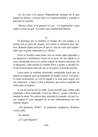 264
–Sí, de estar a la espera. Dependiendo siempre de lo que
hagan los demás, y actuar sólo si es imprescindible y cuando se
presente la ocasión.
–Bueno, chica, si lo quieres ver así… Lo importante es que
nadie te meta un gol –le sonrió con complicidad Marisa.
II
El domingo por la mañana el tiempo dio una tregua y se
animó con un poco de alegría. Las nubes se subieron unos me-
tros, dejando algún jirón por el que se veía un cielo azul esplén-
dido, que la gente empezaba ya a añorar.
Félix se levantó como pudo, tras un sueño nada reparador y
un despertar a martillazos secos en la nuca. Se fue rápido a su
casa, intentando que no se notase mucho la memez nocturna. En
el desayuno, cada sonrisa le costaba Dios y ayuda, y decidió sa-
lir de terreno ajeno antes de que se le cayese el mundo encima.
Lucas pasó la mañana encerrado, estudiando hasta que su
abuela lo requirió para acompañarla al templo votivo. Tan pron-
to como terminaron, se volvió rápido a la casa para seguir con
los exámenes, y dejó a solas a Romina, que tenía compañía de
sobra para el regreso.
A eso de las dos de la tarde, Lucas decidió que estaba todo
amarrado y bien amarrado. Cerró los libros y ayudó a Rosina a
montar la mesa. No estuvo muy animada la comida, así que Lu-
cas respetó el tono apagado de lo que habitualmente era una
reunión alegre.
–¿Ya pensaste, filliño? –le preguntó, compasiva, Romina,
en los cafés.
–Sí, abuela…
–¿Y a qué llegaste?
 