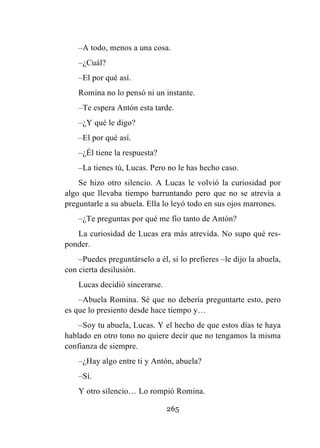 265
–A todo, menos a una cosa.
–¿Cuál?
–El por qué así.
Romina no lo pensó ni un instante.
–Te espera Antón esta tarde.
–¿Y qué le digo?
–El por qué así.
–¿Él tiene la respuesta?
–La tienes tú, Lucas. Pero no le has hecho caso.
Se hizo otro silencio. A Lucas le volvió la curiosidad por
algo que llevaba tiempo barruntando pero que no se atrevía a
preguntarle a su abuela. Ella lo leyó todo en sus ojos marrones.
–¿Te preguntas por qué me fío tanto de Antón?
La curiosidad de Lucas era más atrevida. No supo qué res-
ponder.
–Puedes preguntárselo a él, si lo prefieres –le dijo la abuela,
con cierta desilusión.
Lucas decidió sincerarse.
–Abuela Romina. Sé que no debería preguntarte esto, pero
es que lo presiento desde hace tiempo y…
–Soy tu abuela, Lucas. Y el hecho de que estos días te haya
hablado en otro tono no quiere decir que no tengamos la misma
confianza de siempre.
–¿Hay algo entre ti y Antón, abuela?
–Sí.
Y otro silencio… Lo rompió Romina.
 