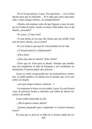 266
–No es lo que piensas, Lucas. Nos queremos…, no sé cómo
decirte para que lo entiendas… Si te digo que como algo pare-
cido a viejos amigos íntimos, ¿lo comprenderías?
–Abuela, esta mañana, antes de que llegases a casa, he esta-
do en el salón de baile, viendo tu retrato. Sólo había visto el del
abuelo, ¿recuerdas?
–Sí, Lucas. ¿Y que viste?
–Vi una fuerza en tus ojos del retrato que me arrolló. Eran
ojos de amor, abuela, ¿no es cierto?
–Sí. Los mejores ojos que he visto pintados en mi vida.
–¿Y posaste para él, evidentemente?
–¡Pues claro!
–¿Eran ojos para él, abuela? ¿Para Antón?
–Claro que no. Eran para tu abuelo. Siempre que posába-
mos nos situábamos al lado de Freijanes y nos mirábamos in-
tensamente. Él quería pintar ojos sinceros.
Lucas se sintió avergonzado por sus pensamientos retorci-
dos. Le pidió perdón a su abuela con la mirada, que se lo con-
cedió con alegría.
–¿Así que amigos íntimos, entonces…?
–La respuesta la tienes en ese cuadro, Lucas. Es una historia
vieja, de personas hechas y derechas, que habla de afectos ho-
nestos y de lealtad.
Lucas estaba interesado en ella.
–¿Me la quieres contar, abuela?
–¿Estarás preparado para comprender el corazón humano,
Lucas?
Él creía que sí, pero no se fiaba de sí mismo, dadas las cir-
 