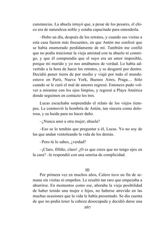 267
cunstancias. La abuela intuyó que, a pesar de los pesares, el chi-
co era de naturaleza noble y estaba capacitado para entenderla.
–Hubo un día, después de los retratos, y cuando sus visitas a
esta casa fueron más frecuentes, en que Antón me confesó que
se había enamorado perdidamente de mí. También me confió
que no podía traicionar la vieja amistad con tu abuelo ni conmi-
go, y que él comprendía que el suyo era un amor imposible,
porque mi marido y yo nos amábamos de verdad. Lo había ad-
vertido a la hora de hacer los retratos, y se desgarró por dentro.
Decidió poner tierra de por medio y viajó por todo el mundo:
estuvo en París, Nueva York, Buenos Aires, Praga… Sólo
cuando se le curó el mal de amores regresó. Entonces pudo vol-
ver a mirarme con los ojos limpios, y regresó a Playa América
donde seguimos en contacto los tres.
Lucas escuchaba sorprendido el relato de los viejos tiem-
pos. Le conmovió la hombría de Antón, tan sincera como dolo-
rosa, y su huida para no hacer daño.
–¿Nunca amó a otra mujer, abuela?
–Eso se lo tendrás que preguntar a él, Lucas. Yo no soy de
las que andan ventoleando la vida de los demás.
–Pero tú lo sabes, ¿verdad?
–¡Claro, filliño, claro! ¿O es que crees que no tengo ojos en
la cara? –le respondió con una sonrisa de complicidad.
III
Por primera vez en muchos años, Calero tuvo un fin de se-
mana sin visitas ni empeños. Le resultó tan raro que empezaba a
aburrirse. En momentos como ese, añoraba la vieja posibilidad
de haber tenido una mujer e hijos, no haberse atrevido en las
muchas ocasiones que la vida le había presentado. Se dio cuenta
de que no podía tener la cabeza desocupada y decidió darse una
 