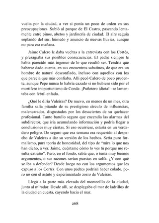 268
vuelta por la ciudad, a ver si ponía un poco de orden en sus
preocupaciones. Subió al parque de El Castro, paseando lenta-
mente entre pinos, abetos y jardinería de ciudad. El aire seguía
soplando del sur, húmedo y anuncio de nuevas lluvias, aunque
no para esa mañana.
Jaime Calero le daba vueltas a la entrevista con los Cortés,
y presagiaba sus posibles consecuencias. El padre siempre le
había parecido más ingenuo de lo que resultó ser. Tendría que
haberse dado cuenta, en sus encuentros sabatinos, de que era un
hombre de natural desconfiado, incluso con aquellos con los
que parecía que más confiaba. Allí pecó Calero de poco pruden-
te, aunque Pepe nunca lo habría cazado si no hubiese sido por el
mortífero inoportunismo de Conde. ¡Puñetero idiota! –se lamen-
taba con febril enfado.
¿Qué le diría Valeiras? De nuevo, en menos de un mes, otra
familia salía pitando de su prestigioso círculo de influencias,
malencarados, disgustados por los desaciertos de su quehacer
profesional. Tanto barullo seguro que encendía las alarmas del
subdirector, que iría acumulando información y podría llegar a
conclusiones muy ciertas. Si eso ocurriese, estaría en un verda-
dero peligro. De seguro que esa semana era requerido al despa-
cho de Valeiras a dar su versión de los hechos. Sería puro for-
malismo, pura teoría de honestidad, del tipo de “mira lo que nos
han dicho, a ver, Jaime, cuéntame cómo lo ves tú porque me re-
sulta extraño”. Pero, en el fondo, sabía que, o tenía muy buenos
argumentos, o sus razones serían puestas en solfa. ¿Y con qué
se iba a defender? Desde luego no con los argumentos que les
expuso a los Cortés. Con unos padres podrían haber colado, pe-
ro no con el astuto y experimentado zorro de Valeiras.
Llegó a la parte más elevada del montecillo de la ciudad,
junto al mirador. Desde allí, se desplegaba el mar de ladrillos de
la ciudad en cuesta, cayendo hacia el mar.
 
