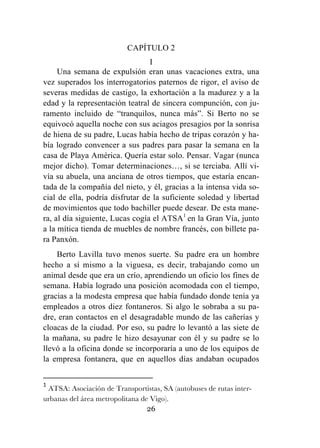 26
CAPÍTULO 2
I
Una semana de expulsión eran unas vacaciones extra, una
vez superados los interrogatorios paternos de rigor, el aviso de
severas medidas de castigo, la exhortación a la madurez y a la
edad y la representación teatral de sincera compunción, con ju-
ramento incluido de “tranquilos, nunca más”. Si Berto no se
equivocó aquella noche con sus aciagos presagios por la sonrisa
de hiena de su padre, Lucas había hecho de tripas corazón y ha-
bía logrado convencer a sus padres para pasar la semana en la
casa de Playa América. Quería estar solo. Pensar. Vagar (nunca
mejor dicho). Tomar determinaciones…, si se terciaba. Allí vi-
vía su abuela, una anciana de otros tiempos, que estaría encan-
tada de la compañía del nieto, y él, gracias a la intensa vida so-
cial de ella, podría disfrutar de la suficiente soledad y libertad
de movimientos que todo bachiller puede desear. De esta mane-
ra, al día siguiente, Lucas cogía el ATSA1
en la Gran Vía, junto
a la mítica tienda de muebles de nombre francés, con billete pa-
ra Panxón.
Berto Lavilla tuvo menos suerte. Su padre era un hombre
hecho a sí mismo a la viguesa, es decir, trabajando como un
animal desde que era un crío, aprendiendo un oficio los fines de
semana. Había logrado una posición acomodada con el tiempo,
gracias a la modesta empresa que había fundado donde tenía ya
empleados a otros diez fontaneros. Si algo le sobraba a su pa-
dre, eran contactos en el desagradable mundo de las cañerías y
cloacas de la ciudad. Por eso, su padre lo levantó a las siete de
la mañana, su padre le hizo desayunar con él y su padre se lo
llevó a la oficina donde se incorporaría a uno de los equipos de
la empresa fontanera, que en aquellos días andaban ocupados
	
  	
  	
  	
  	
  	
  	
  	
  	
  	
  	
  	
  	
  	
  	
  	
  	
  	
  	
  	
  	
  	
  	
  	
  	
  	
  	
  	
  	
  	
  	
  	
  	
  	
  	
  	
  	
  	
  	
  	
  	
  	
  	
  	
  	
  	
  	
  	
  	
  	
  	
  	
  	
  	
  	
  	
  	
  	
  	
  	
  	
  
1
	
  ATSA: Asociación de Transportistas, SA (autobuses de rutas inter-
urbanas del área metropolitana de Vigo).	
  
 
