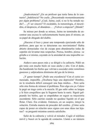 269
¿Inadvertencia? ¿En un profesor que tenía fama de lo con-
trario? ¿Indolencia? No cuela. ¿Descentrado momentáneamente
por algún problema? ¿Cuál, Jaime, cuál, si no lo ha notado na-
die?… ¿Y ser sincero? El escándalo, la rumorología, el descré-
dito, el desprecio, el abandono… ¿Volver a empezar? ¿Dónde?
Se mirase por donde se mirase, Jaime no terminaba de en-
contrar una excusa lo suficientemente buena para él mismo, en
su papel de abogado del diablo.
¿Hacerse el loco y pasar una temporada ejerciendo sólo de
profesor, para que no se detectaran sus movimientos? Había
abierto demasiadas vías de escape para abandonarlas todas de
sopetón sin levantar más sospechas. Piensa, hombre, piensa –se
gritaba a sí mismo, cayendo en la ansiedad de una imposible so-
lución.
Anduvo unos pasos más y se dirigió a la cafetería. Pidió un
gin tonic con mucho hielo en vaso ancho y alto. Con el dedo,
iba hundiendo los hielos que volvían a ascender entre remolinos
gaseosos y salpicaduras diminutas del gas de la tónica.
¿Y ganar tiempo? ¿Pedir una excedencia? Con el curso co-
menzado, imposible. ¿Ocultarse bajo una depresión? Hombre,
no le resultaría difícil conseguir una baja médica… Pero sería
sólo otra forma de retrasar el problema. Pero algo era ya. Calero
le pegó un trago corto a la mezcla. El gas saltó sobre su lengua
y le hizo cosquilleos que le llegaron hasta la nariz. Siguió gol-
peando los hielos, que se empeñaban en seguir su trayectoria
ascendente. Sólo caerían cuando no quedase líquido en el que
flotar. Claro. Era evidente. Entonces, en un suspiro, intuyó la
solución. Extraña manera de proceder del cerebro. ¿Cómo sería
capaz de poner en relación unos signos con unas ideas tan leja-
nas? –se preguntó mientras sonreía satisfecho.
Salió de la cafetería y volvió al mirador. Cogió el teléfono
móvil y buscó en la agenda de contactos. Llamó a un número
 
