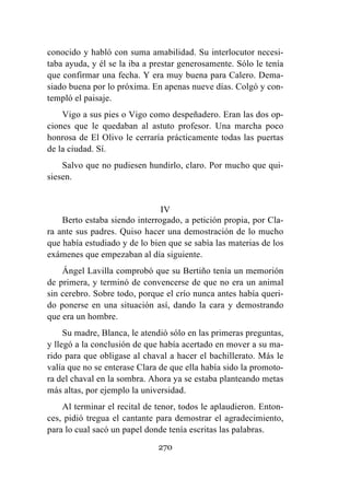 270
conocido y habló con suma amabilidad. Su interlocutor necesi-
taba ayuda, y él se la iba a prestar generosamente. Sólo le tenía
que confirmar una fecha. Y era muy buena para Calero. Dema-
siado buena por lo próxima. En apenas nueve días. Colgó y con-
templó el paisaje.
Vigo a sus pies o Vigo como despeñadero. Eran las dos op-
ciones que le quedaban al astuto profesor. Una marcha poco
honrosa de El Olivo le cerraría prácticamente todas las puertas
de la ciudad. Sí.
Salvo que no pudiesen hundirlo, claro. Por mucho que qui-
siesen.
IV
Berto estaba siendo interrogado, a petición propia, por Cla-
ra ante sus padres. Quiso hacer una demostración de lo mucho
que había estudiado y de lo bien que se sabía las materias de los
exámenes que empezaban al día siguiente.
Ángel Lavilla comprobó que su Bertiño tenía un memorión
de primera, y terminó de convencerse de que no era un animal
sin cerebro. Sobre todo, porque el crío nunca antes había queri-
do ponerse en una situación así, dando la cara y demostrando
que era un hombre.
Su madre, Blanca, le atendió sólo en las primeras preguntas,
y llegó a la conclusión de que había acertado en mover a su ma-
rido para que obligase al chaval a hacer el bachillerato. Más le
valía que no se enterase Clara de que ella había sido la promoto-
ra del chaval en la sombra. Ahora ya se estaba planteando metas
más altas, por ejemplo la universidad.
Al terminar el recital de tenor, todos le aplaudieron. Enton-
ces, pidió tregua el cantante para demostrar el agradecimiento,
para lo cual sacó un papel donde tenía escritas las palabras.
 