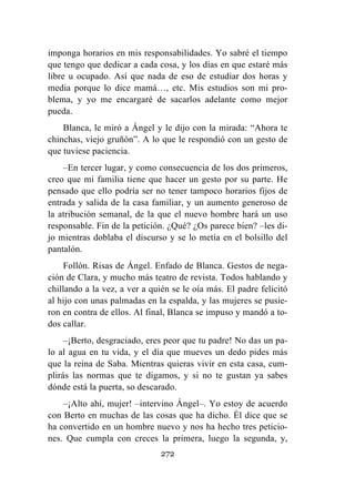 272
imponga horarios en mis responsabilidades. Yo sabré el tiempo
que tengo que dedicar a cada cosa, y los días en que estaré más
libre u ocupado. Así que nada de eso de estudiar dos horas y
media porque lo dice mamá…, etc. Mis estudios son mi pro-
blema, y yo me encargaré de sacarlos adelante como mejor
pueda.
Blanca, le miró a Ángel y le dijo con la mirada: “Ahora te
chinchas, viejo gruñón”. A lo que le respondió con un gesto de
que tuviese paciencia.
–En tercer lugar, y como consecuencia de los dos primeros,
creo que mi familia tiene que hacer un gesto por su parte. He
pensado que ello podría ser no tener tampoco horarios fijos de
entrada y salida de la casa familiar, y un aumento generoso de
la atribución semanal, de la que el nuevo hombre hará un uso
responsable. Fin de la petición. ¿Qué? ¿Os parece bien? –les di-
jo mientras doblaba el discurso y se lo metía en el bolsillo del
pantalón.
Follón. Risas de Ángel. Enfado de Blanca. Gestos de nega-
ción de Clara, y mucho más teatro de revista. Todos hablando y
chillando a la vez, a ver a quién se le oía más. El padre felicitó
al hijo con unas palmadas en la espalda, y las mujeres se pusie-
ron en contra de ellos. Al final, Blanca se impuso y mandó a to-
dos callar.
–¡Berto, desgraciado, eres peor que tu padre! No das un pa-
lo al agua en tu vida, y el día que mueves un dedo pides más
que la reina de Saba. Mientras quieras vivir en esta casa, cum-
plirás las normas que te digamos, y si no te gustan ya sabes
dónde está la puerta, so descarado.
–¡Alto ahí, mujer! –intervino Ángel–. Yo estoy de acuerdo
con Berto en muchas de las cosas que ha dicho. Él dice que se
ha convertido en un hombre nuevo y nos ha hecho tres peticio-
nes. Que cumpla con creces la primera, luego la segunda, y,
 
