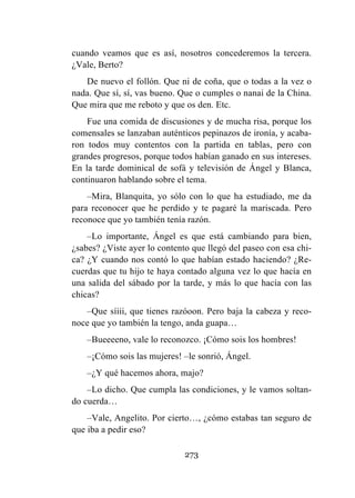 273
cuando veamos que es así, nosotros concederemos la tercera.
¿Vale, Berto?
De nuevo el follón. Que ni de coña, que o todas a la vez o
nada. Que sí, sí, vas bueno. Que o cumples o nanai de la China.
Que mira que me reboto y que os den. Etc.
Fue una comida de discusiones y de mucha risa, porque los
comensales se lanzaban auténticos pepinazos de ironía, y acaba-
ron todos muy contentos con la partida en tablas, pero con
grandes progresos, porque todos habían ganado en sus intereses.
En la tarde dominical de sofá y televisión de Ángel y Blanca,
continuaron hablando sobre el tema.
–Mira, Blanquita, yo sólo con lo que ha estudiado, me da
para reconocer que he perdido y te pagaré la mariscada. Pero
reconoce que yo también tenía razón.
–Lo importante, Ángel es que está cambiando para bien,
¿sabes? ¿Viste ayer lo contento que llegó del paseo con esa chi-
ca? ¿Y cuando nos contó lo que habían estado haciendo? ¿Re-
cuerdas que tu hijo te haya contado alguna vez lo que hacía en
una salida del sábado por la tarde, y más lo que hacía con las
chicas?
–Que síiii, que tienes razóoon. Pero baja la cabeza y reco-
noce que yo también la tengo, anda guapa…
–Bueeeeno, vale lo reconozco. ¡Cómo sois los hombres!
–¡Cómo sois las mujeres! –le sonrió, Ángel.
–¿Y qué hacemos ahora, majo?
–Lo dicho. Que cumpla las condiciones, y le vamos soltan-
do cuerda…
–Vale, Angelito. Por cierto…, ¿cómo estabas tan seguro de
que iba a pedir eso?
 