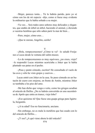 274
–Mujer, pareces tonta… Tú lo habrás parido, pero yo sé
cómo son los de mi especie –dijo, como si fuese muy evidente
la ordinariez que le había soltado a su mujer.
–Ya veo… Sois todos unos señores muy delicados y elegan-
tes, que andáis de árbol en árbol, haciendo el animal, y diciendo
a vuestras hembras que sólo saben parir la mar de bien…
–Pero, mujer, cómo eres…
–¡Que te zurzan, Angelito, cariño!
V
–¡Hola, rompecorazones! ¿Cómo te va? –le saludó Freija-
nes a Lucas desde la ventana del salón-museo.
–Lo de rompecorazones es muy equívoco, ¿no crees, viejo?
–le respondió Lucas mientras acariciaba a Joker que le había
plantado sus patas en el pecho.
–¡Pasa y ponte cómodo, escritor! He consultado el vuelo de
las aves y sólo he visto grajos y cuervos…
Lucas entró con Joker en la casa. Se puso cómodo en un bu-
tacón de cuero con orejeras, en frente de Antón, mientras Joker
se tumbaba a los pies del amo.
–Me han dicho que venga a verte, como los griegos acudían
al oráculo de Delfos. ¿No te habrás convertido en una sacerdoti-
sa de Apolo que entra en trance, viejo lobo?
–¡Eso quisieras tú! Que fuese una guapa griega para ligárte-
la, bergantín.
–¿A tu edad? Eso no funcionaría, anciano.
–Sin embargo, no es mala la metáfora que has usado con lo
del oráculo de Delfos…
–¿Y eso? ¿A qué viene ahora lo del oráculo?
 