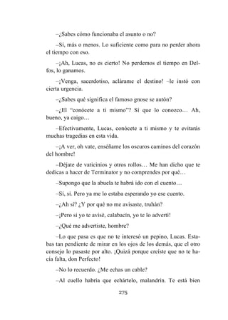 275
–¿Sabes cómo funcionaba el asunto o no?
–Sí, más o menos. Lo suficiente como para no perder ahora
el tiempo con eso.
–¡Ah, Lucas, no es cierto! No perdemos el tiempo en Del-
fos, lo ganamos.
–¡Venga, sacerdotiso, aclárame el destino! –le instó con
cierta urgencia.
–¿Sabes qué significa el famoso gnose se autón?
–¿El “conócete a ti mismo”? Sí que lo conozco… Ah,
bueno, ya caigo…
–Efectivamente, Lucas, conócete a ti mismo y te evitarás
muchas tragedias en esta vida.
–¡A ver, oh vate, enséñame los oscuros caminos del corazón
del hombre!
–Déjate de vaticinios y otros rollos… Me han dicho que te
dedicas a hacer de Terminator y no comprendes por qué…
–Supongo que la abuela te habrá ido con el cuento…
–Sí, sí. Pero ya me lo estaba esperando yo ese cuento.
–¿Ah sí? ¿Y por qué no me avisaste, truhán?
–¡Pero si yo te avisé, calabacín, yo te lo advertí!
–¿Qué me advertiste, hombre?
–Lo que pasa es que no te interesó un pepino, Lucas. Esta-
bas tan pendiente de mirar en los ojos de los demás, que el otro
consejo lo pasaste por alto. ¡Quizá porque creíste que no te ha-
cía falta, don Perfecto!
–No lo recuerdo. ¿Me echas un cable?
–Al cuello habría que echártelo, malandrín. Te está bien
 
