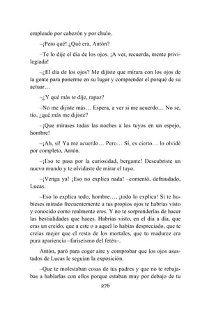 276
empleado por cabezón y por chulo.
–¡Pero qué! ¿Qué era, Antón?
–Te lo dije el día de los ojos. ¡A ver, recuerda, mente privi-
legiada!
–¿El día de los ojos? Me dijiste que mirara con los ojos de
la gente para ponerme en su lugar y comprender el porqué de su
actuar…
–¿Y qué más te dije, rapaz?
–No me dijiste más… Espera, a ver si me acuerdo… No sé,
tío, ¿qué más me dijiste?
–¡Que mirases todas las noches a los tuyos en un espejo,
hombre!
–¡Ah, sí! Ya me acuerdo… Pero… Sí, es cierto… lo olvidé
por completo, Antón.
–¡Eso te pasa por la curiosidad, bergante! Descubriste un
nuevo mundo y te olvidaste de mirar el tuyo.
–¡Venga ya! ¡Eso no explica nada! –comentó, defraudado,
Lucas.
–Eso lo explica todo, hombre…, ¡todo lo explica! Si te hu-
bieses mirado frecuentemente a tus propios ojos te habrías visto
y conocido como realmente eres. Y no te sorprenderías de hacer
las bestialidades que haces. Habrías visto, en el día a día, que
eras un creído, que a este o a aquel lo habías despreciado, que te
creías mejor que el resto de los mortales, que tu madurez era
pura apariencia –fariseísmo del fetén–.
Antón, paró para coger aire y comprobar que los ojos asus-
tados de Lucas le seguían la exposición.
–Que te molestaban cosas de tus padres y que no te rebaja-
bas a hablarlas con ellos porque estaban muy por debajo de tu
 