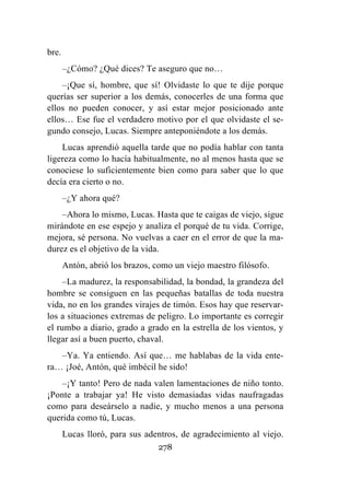 278
bre.
–¿Cómo? ¿Qué dices? Te aseguro que no…
–¡Que sí, hombre, que sí! Olvidaste lo que te dije porque
querías ser superior a los demás, conocerles de una forma que
ellos no pueden conocer, y así estar mejor posicionado ante
ellos… Ese fue el verdadero motivo por el que olvidaste el se-
gundo consejo, Lucas. Siempre anteponiéndote a los demás.
Lucas aprendió aquella tarde que no podía hablar con tanta
ligereza como lo hacía habitualmente, no al menos hasta que se
conociese lo suficientemente bien como para saber que lo que
decía era cierto o no.
–¿Y ahora qué?
–Ahora lo mismo, Lucas. Hasta que te caigas de viejo, sigue
mirándote en ese espejo y analiza el porqué de tu vida. Corrige,
mejora, sé persona. No vuelvas a caer en el error de que la ma-
durez es el objetivo de la vida.
Antón, abrió los brazos, como un viejo maestro filósofo.
–La madurez, la responsabilidad, la bondad, la grandeza del
hombre se consiguen en las pequeñas batallas de toda nuestra
vida, no en los grandes virajes de timón. Esos hay que reservar-
los a situaciones extremas de peligro. Lo importante es corregir
el rumbo a diario, grado a grado en la estrella de los vientos, y
llegar así a buen puerto, chaval.
–Ya. Ya entiendo. Así que… me hablabas de la vida ente-
ra… ¡Joé, Antón, qué imbécil he sido!
–¡Y tanto! Pero de nada valen lamentaciones de niño tonto.
¡Ponte a trabajar ya! He visto demasiadas vidas naufragadas
como para deseárselo a nadie, y mucho menos a una persona
querida como tú, Lucas.
Lucas lloró, para sus adentros, de agradecimiento al viejo.
 