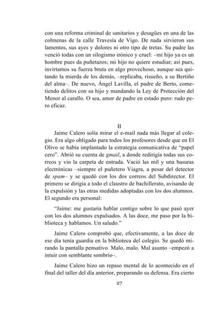 27
con una reforma criminal de sanitarios y desagües en una de las
colmenas de la calle Travesía de Vigo. De nada sirvieron sus
lamentos, sus ayes y dolores ni otro tipo de tretas. Su padre las
venció todas con un silogismo irónico y cruel: –mi hijo ya es un
hombre pues da puñetazos; mi hijo no quiere estudiar; así pues,
invirtamos su fuerza bruta en algo provechoso, aunque sea qui-
tando la mierda de los demás, –replicaba, risueño, a su Bertiño
del alma–. De nuevo, Ángel Lavilla, el padre de Berto, come-
tiendo delitos con su hijo y mandando la Ley de Protección del
Menor al carallo. O sea, amor de padre en estado puro: rudo pe-
ro eficaz.
II
Jaime Calero solía mirar el e-mail nada más llegar al cole-
gio. Era algo obligado para todos los profesores desde que en El
Olivo se había implantado la estrategia comunicativa de “papel
cero”. Abrió su cuenta de gmail, a donde redirigía todas sus co-
rreos y vio la carpeta de entrada. Vació las mil y una basuras
electrónicas –siempre el puñetero Viagra, a pesar del detector
de spam– y se quedó con los dos correos del Subdirector. El
primero se dirigía a todo el claustro de bachillerato, avisando de
la expulsión y las otras medidas adoptadas con los dos alumnos.
El segundo era personal:
“Jaime: me gustaría hablar contigo sobre lo que pasó ayer
con los dos alumnos expulsados. A las doce, me paso por la bi-
blioteca y hablamos. Un saludo.”
Jaime Calero comprobó que, efectivamente, a las doce de
ese día tenía guardia en la biblioteca del colegio. Se quedó mi-
rando la pantalla pensativo. Malo, malo. Mal asunto –empezó a
intuir con semblante sombrío–.
Jaime Calero hizo un repaso mental de lo acontecido en el
final del taller del día anterior, preparando su defensa. Era cierto
 