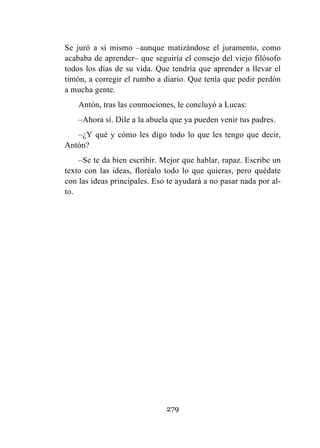 279
Se juró a sí mismo –aunque matizándose el juramento, como
acababa de aprender– que seguiría el consejo del viejo filósofo
todos los días de su vida. Que tendría que aprender a llevar el
timón, a corregir el rumbo a diario. Que tenía que pedir perdón
a mucha gente.
Antón, tras las conmociones, le concluyó a Lucas:
–Ahora sí. Dile a la abuela que ya pueden venir tus padres.
–¿Y qué y cómo les digo todo lo que les tengo que decir,
Antón?
–Se te da bien escribir. Mejor que hablar, rapaz. Escribe un
texto con las ideas, floréalo todo lo que quieras, pero quédate
con las ideas principales. Eso te ayudará a no pasar nada por al-
to.
 